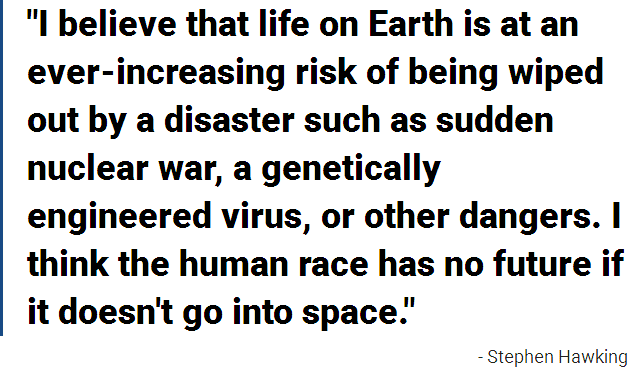 I believe that life on Earth is at an ever-increasing risk of being wiped out by a disaster such as sudden nuclear war, a genetically engineered virus, or other dangers. I think the human race has no future if it doesn't go into space.